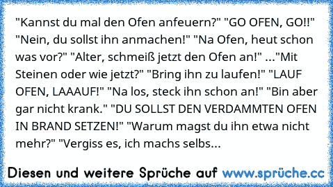 "Kannst du mal den Ofen anfeuern?" "GO OFEN, GO!!" "Nein, du sollst ihn anmachen!" "Na Ofen, heut schon was vor?" "Alter, schmeiß jetzt den Ofen an!" ..."Mit Steinen oder wie jetzt?" "Bring ihn zu laufen!" "LAUF OFEN, LAAAUF!" "Na los, steck ihn schon an!" "Bin aber gar nicht krank." "DU SOLLST DEN VERDAMMTEN OFEN IN BRAND SETZEN!" "Warum magst du ihn etwa nicht mehr?" "Vergiss es, ich machs selbs...