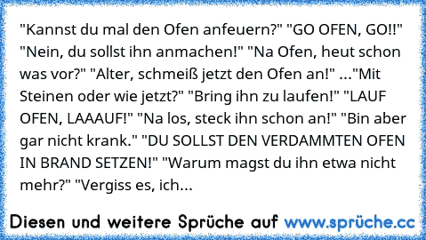 "Kannst du mal den Ofen anfeuern?"
 "GO OFEN, GO!!"
 "Nein, du sollst ihn anmachen!"
 "Na Ofen, heut schon was vor?"
 "Alter, schmeiß jetzt den Ofen an!"
 ..."Mit Steinen oder wie jetzt?"
 "Bring ihn zu laufen!"
 "LAUF OFEN, LAAAUF!"
 "Na los, steck ihn schon an!"
 "Bin aber gar nicht krank."
 "DU SOLLST DEN VERDAMMTEN OFEN IN BRAND SETZEN!"
 "Warum magst du ihn etwa nicht mehr?"
 "Vergiss es, ich...