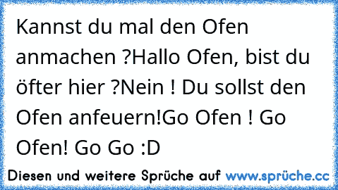 Kannst du mal den Ofen anmachen ?
Hallo Ofen, bist du öfter hier ?
Nein ! Du sollst den Ofen anfeuern!
Go Ofen ! Go Ofen! Go Go :D