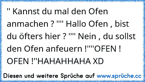 '' Kannst du mal den Ofen anmachen ? ''
'' Hallo Ofen , bist du öfters hier ? ''
'' Nein , du sollst den Ofen anfeuern !''
''OFEN ! OFEN !''
HAHAHHAHA XD