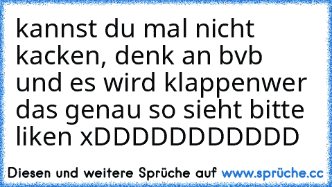 kannst du mal nicht kacken, denk an bvb und es wird klappen
wer das genau so sieht bitte liken xDDDDDDDDDDD