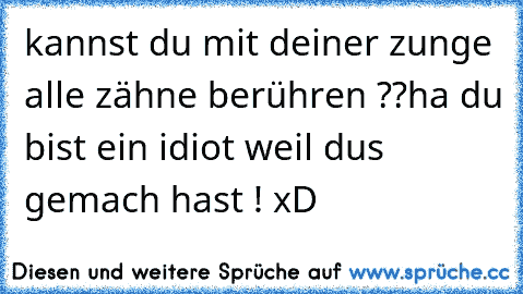 kannst du mit deiner zunge alle zähne berühren ??
ha du bist ein idiot weil dus gemach hast ! xD