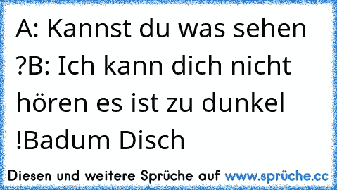 A: Kannst du was sehen ?
B: Ich kann dich nicht hören es ist zu dunkel !
Badum Disch