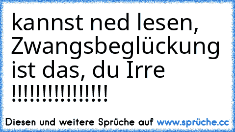 kannst ned lesen, Zwangsbeglückung ist das, du Irre !!!!!!!!!!!!!!!!