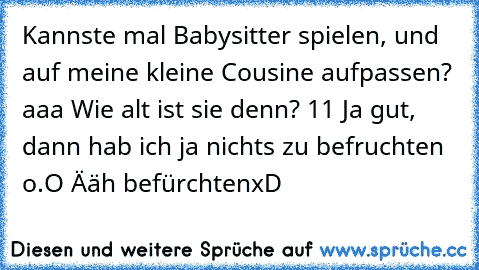 Kannste mal Babysitter spielen, und auf meine kleine Cousine aufpassen?
 aaa
 Wie alt ist sie denn?
 11
 Ja gut, dann hab ich ja nichts zu befruchten
 o.O
 Ääh befürchten
xD