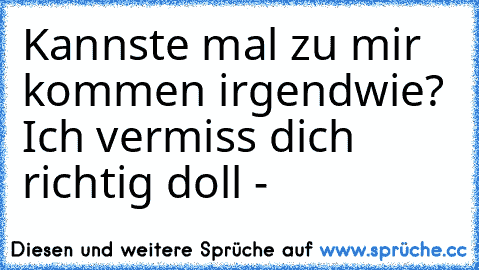 Kannste mal zu mir kommen irgendwie? Ich vermiss dich richtig doll -