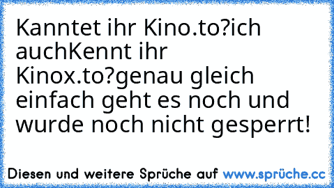 Kanntet ihr Kino.to?
ich auch
Kennt ihr Kinox.to?
genau gleich einfach geht es noch und wurde noch nicht gesperrt!