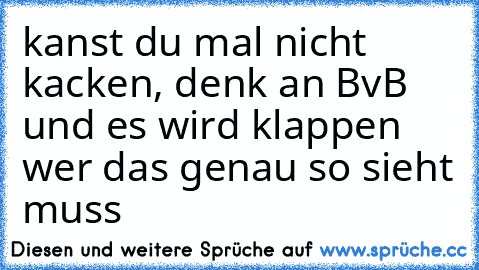 kanst du mal nicht kacken, denk an BvB und es wird klappen  wer das genau so sieht muss