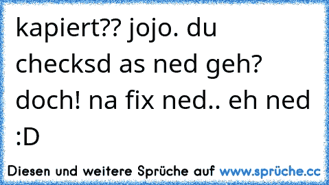 kapiert?? jojo. du checksd as ned geh? doch! na fix ned.. eh ned :D