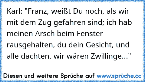 Karl: "Franz, weißt Du noch, als wir mit dem Zug gefahren sind; ich hab meinen Arsch beim Fenster rausgehalten, du dein Gesicht, und alle dachten, wir wären Zwillinge..."