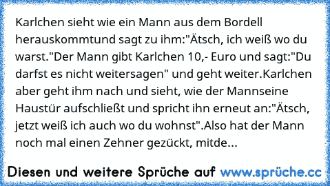 Karlchen sieht wie ein Mann aus dem Bordell herauskommt
und sagt zu ihm:
"Ätsch, ich weiß wo du warst."
Der Mann gibt Karlchen 10,- Euro und sagt:
"Du darfst es nicht weitersagen" und geht weiter.
Karlchen aber geht ihm nach und sieht, wie der Mann
seine Haustür aufschließt und spricht ihn erneut an:
"Ätsch, jetzt weiß ich auch wo du wohnst".
Also hat der Mann noch mal einen Zehner gezückt, mit...