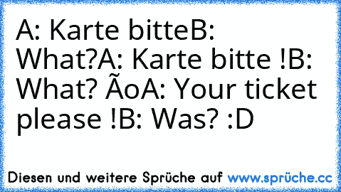 A: Karte bitte
B: What?
A: Karte bitte !
B: What? ôo
A: Your ticket please !
B: Was? :D