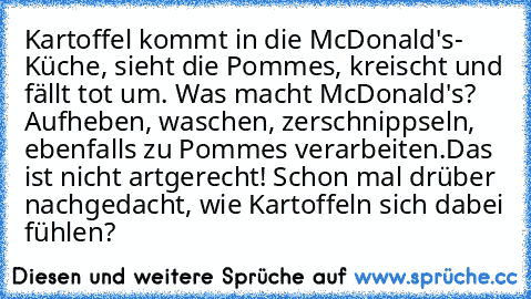 Kartoffel kommt in die McDonald's- Küche, sieht die Pommes, kreischt und fällt tot um. Was macht McDonald's? Aufheben, waschen, zerschnippseln, ebenfalls zu Pommes verarbeiten.
Das ist nicht artgerecht! Schon mal drüber nachgedacht, wie Kartoffeln sich dabei fühlen?