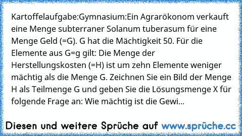 Kartoffelaufgabe:
Gymnasium:
Ein Agrarökonom verkauft eine Menge subterraner Solanum tuberasum für eine Menge Geld (=G). G hat die Mächtigkeit 50. Für die Elemente aus G=g gilt: Die Menge der Herstellungskosten (=H) ist um zehn Elemente weniger mächtig als die Menge G. Zeichnen Sie ein Bild der Menge H als Teilmenge G und geben Sie die Lösungsmenge X für folgende Frage an: Wie mächtig ist die G...