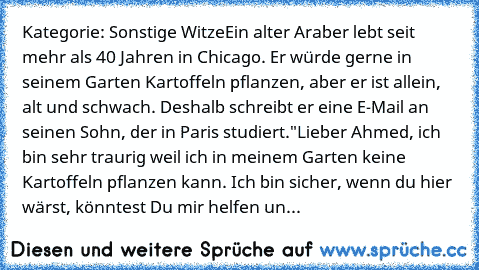 Kategorie: Sonstige Witze
Ein alter Araber lebt seit mehr als 40 Jahren in Chicago. Er würde gerne in seinem Garten Kartoffeln pflanzen, aber er ist allein, alt und schwach. Deshalb schreibt er eine E-Mail an seinen Sohn, der in Paris studiert.
"Lieber Ahmed, ich bin sehr traurig weil ich in meinem Garten keine Kartoffeln pflanzen kann. Ich bin sicher, wenn du hier wärst, könntest Du mir helfen un...