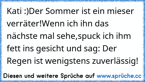 Kati :)
Der Sommer ist ein mieser verräter!
Wenn ich ihn das nächste mal sehe,
spuck ich ihm fett ins gesicht und sag: Der Regen ist wenigstens zuverlässig!