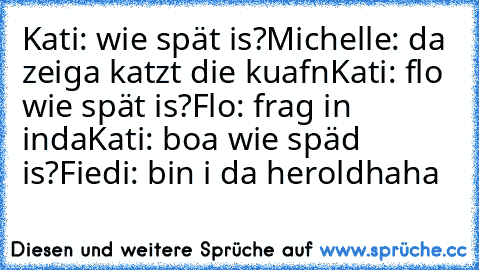 Kati: wie spät is?
Michelle: da zeiga katzt die kuafn
Kati: flo wie spät is?
Flo: frag in inda
Kati: boa wie späd is?
Fiedi: bin i da herold
haha