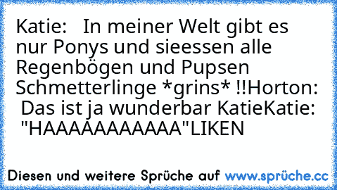 Katie:   In meiner Welt gibt es nur Ponys und sie
essen alle Regenbögen und Pupsen Schmetterlinge *grins* !!
Horton:  Das ist ja wunderbar Katie
Katie:  "HAAAAAAAAAAA"
LIKEN