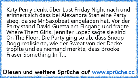 Katy Perry denkt über Last Friday Night nach und erinnert sich dass bei Alexandra Stan eine Party stieg, da sie Mr Saxobeat eingeladen hat. Vor der Party stand David Guetta am Eingang und fragte Where Them Girls. Jennifer Lopez sagte sie sind On The Floor. Die Party ging so ab, dass Snoop Dogg realisierte, wie der Sweat von der Decke tropfte und es niemand merkte, dass Brooke Fraser Something I...