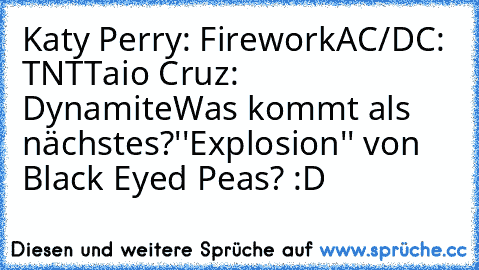 Katy Perry: Firework
AC/DC: TNT
Taio Cruz: Dynamite
Was kommt als nächstes?
''Explosion'' von Black Eyed Peas? :D