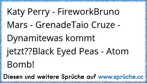 Katy Perry - Firework
Bruno Mars - Grenade
Taio Cruze - Dynamite
was kommt jetzt??
Black Eyed Peas - Atom Bomb!