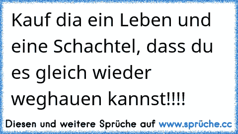 Kauf dia ein Leben und eine Schachtel, dass du es gleich wieder weghauen kannst!!!!