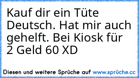 Kauf dir ein Tüte Deutsch. Hat mir auch gehelft. Bei Kiosk für 2 Geld 60 XD