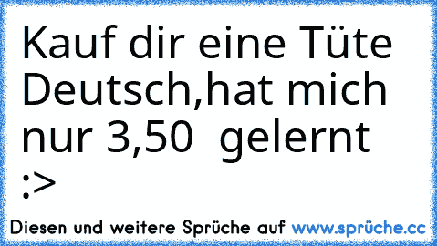 Kauf dir eine Tüte Deutsch,
hat mich nur 3,50 € gelernt :>