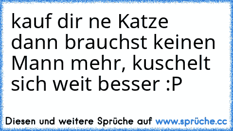 kauf dir ne Katze dann brauchst keinen Mann mehr, kuschelt sich weit besser :P