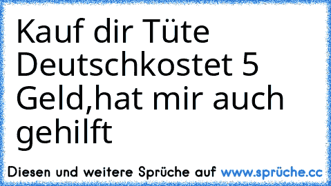 Kauf dir Tüte Deutsch
kostet 5 Geld,
hat mir auch gehilft