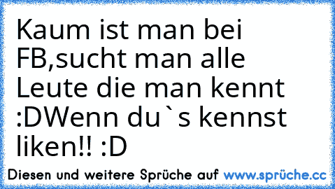 Kaum ist man bei FB,sucht man alle Leute die man kennt :D
Wenn du`s kennst liken!! :D