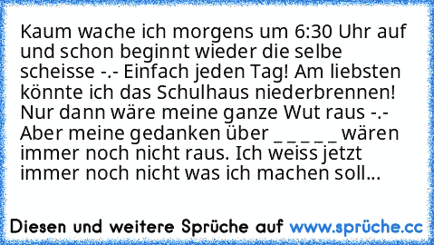 Kaum wache ich morgens um 6:30 Uhr auf und schon beginnt wieder die selbe scheisse -.- Einfach jeden Tag! Am liebsten könnte ich das Schulhaus niederbrennen! Nur dann wäre meine ganze Wut raus -.- Aber meine gedanken über _ _ _ _ _ wären immer noch nicht raus. Ich weiss jetzt immer noch nicht was ich machen soll...