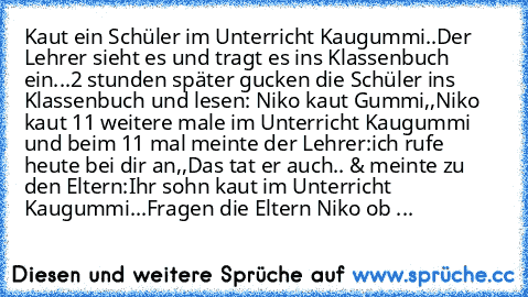 Kaut ein Schüler im Unterricht Kaugummi..
Der Lehrer sieht es und tragt es ins Klassenbuch ein...
2 stunden später gucken die Schüler ins Klassenbuch und lesen: Niko kaut Gummi,,
Niko kaut 11 weitere male im Unterricht Kaugummi und beim 11 mal meinte der Lehrer:ich rufe heute bei dir an,,
Das tat er auch.. & meinte zu den Eltern:Ihr sohn kaut im Unterricht Kaugummi...
Fragen die Eltern Niko ob ...