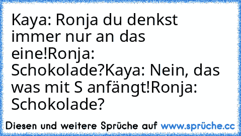 Kaya: Ronja du denkst immer nur an das eine!
Ronja: Schokolade?
Kaya: Nein, das was mit S anfängt!
Ronja: Schokolade?