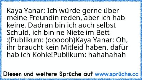 Kaya Yanar: Ich würde gerne über meine Freundin reden, aber ich hab keine. Dadran bin ich auch selbst Schuld, ich bin ne Niete im Bett :(
Publikum: (oooooh)
Kaya Yanar: Oh, ihr braucht kein Mitleid haben, dafür hab ich Kohle!
Publikum: hahahahah