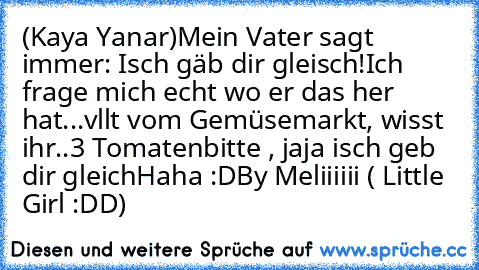 (Kaya Yanar)
Mein Vater sagt immer: Isch gäb dir gleisch!
Ich frage mich echt wo er das her hat...
vllt vom Gemüsemarkt, wisst ihr..
3 Tomatenbitte , jaja isch geb dir gleich
Haha :D
By Meliiiiii ( Little Girl :DD)