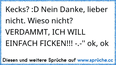 Kecks? :D Nein Danke, lieber nicht. Wieso nicht? VERDAMMT, ICH WILL EINFACH FICKEN!!! -.-'' ok, ok