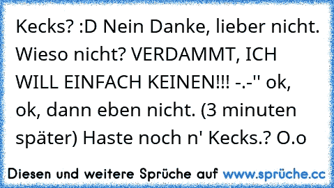 Kecks? :D Nein Danke, lieber nicht. Wieso nicht? VERDAMMT, ICH WILL EINFACH KEINEN!!! -.-'' ok, ok, dann eben nicht. (3 minuten später) Haste noch n' Kecks.? O.o