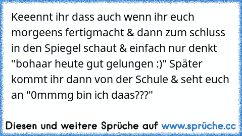 Keeennt ihr dass auch wenn ihr euch morgeens fertigmacht & dann zum schluss in den Spiegel schaut & einfach nur denkt "bohaar heute gut gelungen :)" Später kommt ihr dann von der Schule & seht euch an "0mmmg bin ich daas???"