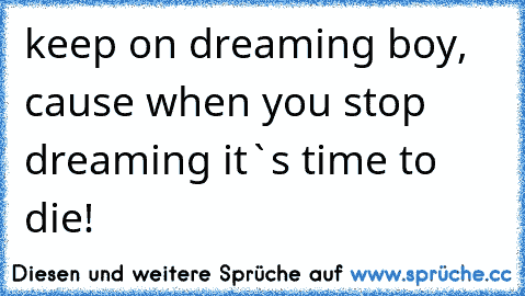 keep on dreaming boy, cause when you stop dreaming it`s time to die!