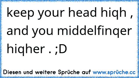 keep your head hiqh , and you middelfinqer hiqher . ;D