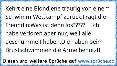 Kehrt eine Blondiene traurig von einem Schwimm-Wettkampf zurück.Fragt die Freundin:Was ist denn los?????    
Ich habe verloren,aber nur, weil alle geschummelt haben.Die haben beim Brustschwimmen die Arme benutzt!