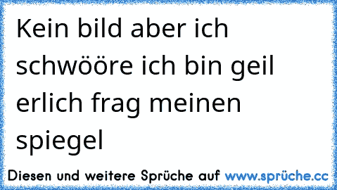 Kein bild aber ich schwööre ich bin geil erlich frag meinen spiegel