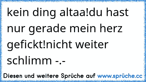 kein ding altaa!
du hast nur gerade mein herz gefickt!
nicht weiter schlimm -.-