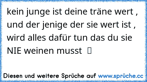 kein junge ist deine träne wert , und der jenige der sie wert ist , wird alles dafür tun das du sie NIE♥ weinen musst  ツ