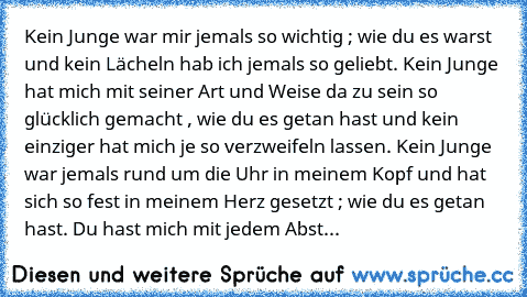 Kein Junge war mir jemals so wichtig ; wie du es warst und kein Lächeln hab ich jemals so geliebt. Kein Junge hat mich mit seiner Art und Weise da zu sein so glücklich gemacht , wie du es getan hast und kein einziger hat mich je so verzweifeln lassen. Kein Junge war jemals rund um die Uhr in meinem Kopf und hat sich so fest in meinem Herz gesetzt ; wie du es getan hast. Du hast mich mit jedem A...