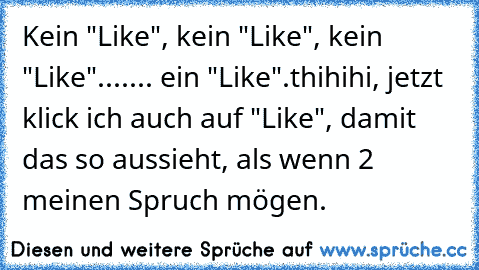 Kein "Like", kein "Like", kein "Like"...
.... ein "Like".
thihihi, jetzt klick ich auch auf "Like", damit das so aussieht, als wenn 2 meinen Spruch mögen.