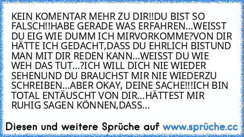 KEIN KOMENTAR MEHR ZU DIR!!
DU BIST SO FALSCH!!
HABE GERADE WAS ERFAHREN...
WEISST DU EIG WIE DUMM ICH MIR
VORKOMME?
VON DIR HÄTTE ICH GEDACHT,
DASS DU EHRLICH BIST
UND MAN MIT DIR REDEN KANN...
WEISST DU WIE WEH DAS TUT...?
ICH WILL DICH NIE WIEDER SEHEN
UND DU BRAUCHST MIR NIE WIEDER
ZU SCHREIBEN...
ABER OKAY, DEINE SACHE!!!
ICH BIN TOTAL ENTÄUSCHT VON DIR...
HÄTTEST MIR RUHIG SAGEN KÖNNEN,
D...