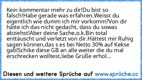 Kein kommentar mehr zu dir!
Du bist so falsch!
Habe gerade was erfahren.
Weisst du eigentlich wie dumm ich mir vorkomm?
Von dir hätte ich das nicht gedacht, dass du sowas abziehst!
Aber deine Sache,o.k.
Bin total enttäuscht und verletzt von dir.
Hättest mir Ruhig sagen können,
das s es bei Netto 30% auf Kekse gab!
Schike diese GB an alle weiter die du mal erschrecken wolltest,
liebe Grüße erhol...