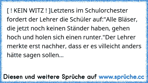 [ ! KEIN WITZ ! ]
Letztens im Schulorchester fordert der Lehrer die Schüler auf:
"Alle Bläser, die jetzt noch keinen Ständer haben, gehen hoch und holen sich einen runter."
Der Lehrer merkte erst nachher, dass er es villeicht anders hätte sagen sollen...